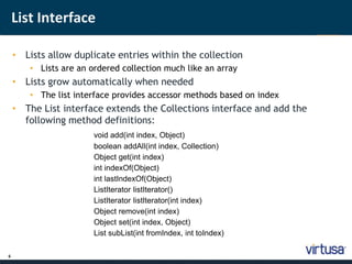 6 
List Interface 
• Lists allow duplicate entries within the collection 
• Lists are an ordered collection much like an array 
• Lists grow automatically when needed 
• The list interface provides accessor methods based on index 
• The List interface extends the Collections interface and add the 
following method definitions: 
void add(int index, Object) 
boolean addAll(int index, Collection) 
Object get(int index) 
int indexOf(Object) 
int lastIndexOf(Object) 
ListIterator listIterator() 
ListIterator listIterator(int index) 
Object remove(int index) 
Object set(int index, Object) 
List subList(int fromIndex, int toIndex) 
 