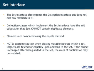 7 
Set Interface 
• The Set interface also extends the Collection interface but does not 
add any methods to it. 
• Collection classes which implement the Set interface have the add 
stipulation that Sets CANNOT contain duplicate elements 
• Elements are compared using the equals method 
• NOTE: exercise caution when placing mutable objects within a set. 
Objects are tested for equality upon addition to the set. If the object 
is changed after being added to the set, the rules of duplication may 
be violated. 
 