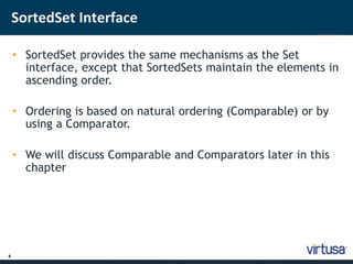 8 
SortedSet Interface 
• SortedSet provides the same mechanisms as the Set 
interface, except that SortedSets maintain the elements in 
ascending order. 
• Ordering is based on natural ordering (Comparable) or by 
using a Comparator. 
• We will discuss Comparable and Comparators later in this 
chapter 
 