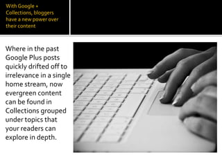 With Google +
Collections, bloggers
have a new power over
their content
Where in the past
Google Plus posts
quickly drifted off to
irrelevance in a single
home stream, now
evergreen content
can be found in
Collections grouped
under topics that
your readers can
explore in depth.
 