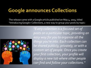 The release came with a Google article published on May 4, 2015, titled
"Introducing Google+Collections, a new way to group your posts by topic:
"Every collection is a focused set of
posts on a particular topic, providing an
easy way for you to organize all the
things you’re into. Each collection can
be shared publicly, privately, or with a
custom set of people. Once you create
your first collection, your profile will
display a new tab where other people
can find and follow your collections."
 