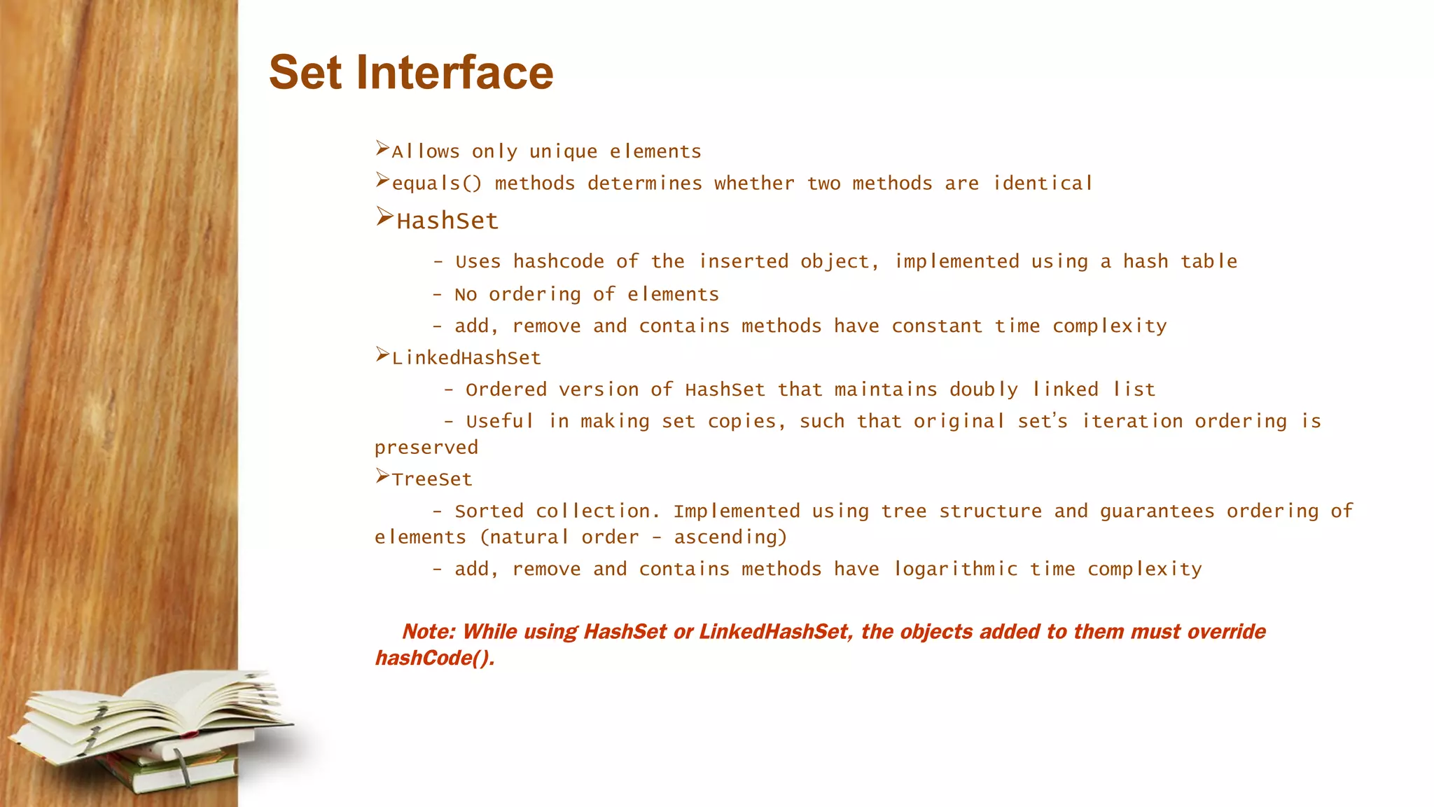 Set Interface
Allows only unique elements
equals() methods determines whether two methods are identical
HashSet
- Uses hashcode of the inserted object, implemented using a hash table
- No ordering of elements
- add, remove and contains methods have constant time complexity
LinkedHashSet
- Ordered version of HashSet that maintains doubly linked list
- Useful in making set copies, such that original set’s iteration ordering is
preserved
TreeSet
- Sorted collection. Implemented using tree structure and guarantees ordering of
elements (natural order - ascending)
- add, remove and contains methods have logarithmic time complexity
Note: While using HashSet or LinkedHashSet, the objects added to them must override
hashCode().
 