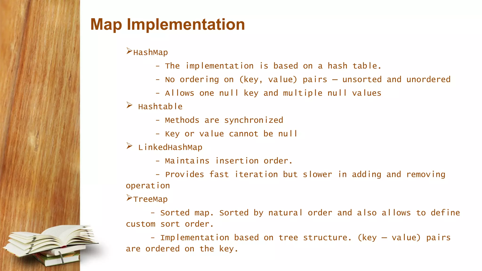 Map Implementation
HashMap
- The implementation is based on a hash table.
- No ordering on (key, value) pairs – unsorted and unordered
- Allows one null key and multiple null values
 Hashtable
- Methods are synchronized
- Key or value cannot be null
 LinkedHashMap
- Maintains insertion order.
- Provides fast iteration but slower in adding and removing
operation
TreeMap
- Sorted map. Sorted by natural order and also allows to define
custom sort order.
- Implementation based on tree structure. (key – value) pairs
are ordered on the key.
 