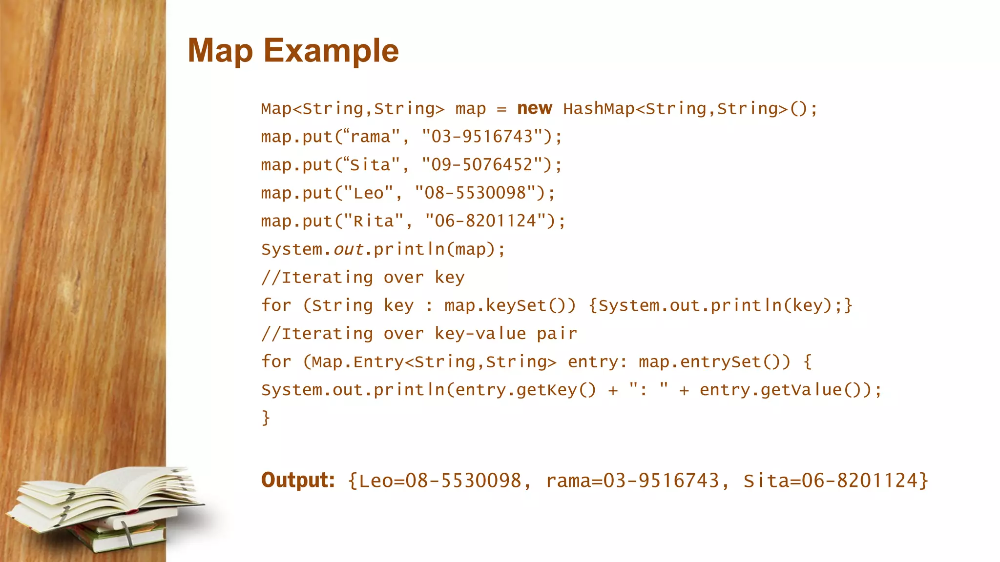 Map Example
Map<String,String> map = new HashMap<String,String>();
map.put(“rama", "03-9516743");
map.put(“Sita", "09-5076452");
map.put("Leo", "08-5530098");
map.put("Rita", "06-8201124");
System.out.println(map);
//Iterating over key
for (String key : map.keySet()) {System.out.println(key);}
//Iterating over key-value pair
for (Map.Entry<String,String> entry: map.entrySet()) {
System.out.println(entry.getKey() + ": " + entry.getValue());
}
Output: {Leo=08-5530098, rama=03-9516743, Sita=06-8201124}
 