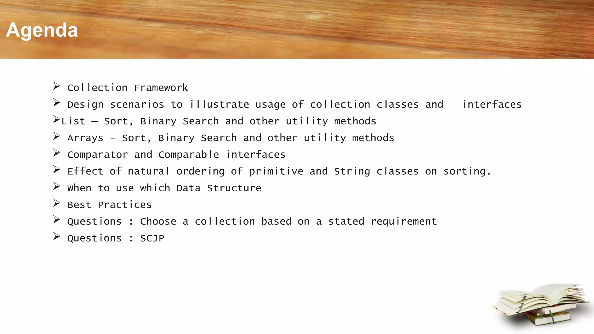  Collection Framework
 Design scenarios to illustrate usage of collection classes and interfaces
List – Sort, Binary Search and other utility methods
 Arrays - Sort, Binary Search and other utility methods
 Comparator and Comparable interfaces
 Effect of natural ordering of primitive and String classes on sorting.
 When to use which Data Structure
 Best Practices
 Questions : Choose a collection based on a stated requirement
 Questions : SCJP
Agenda
 