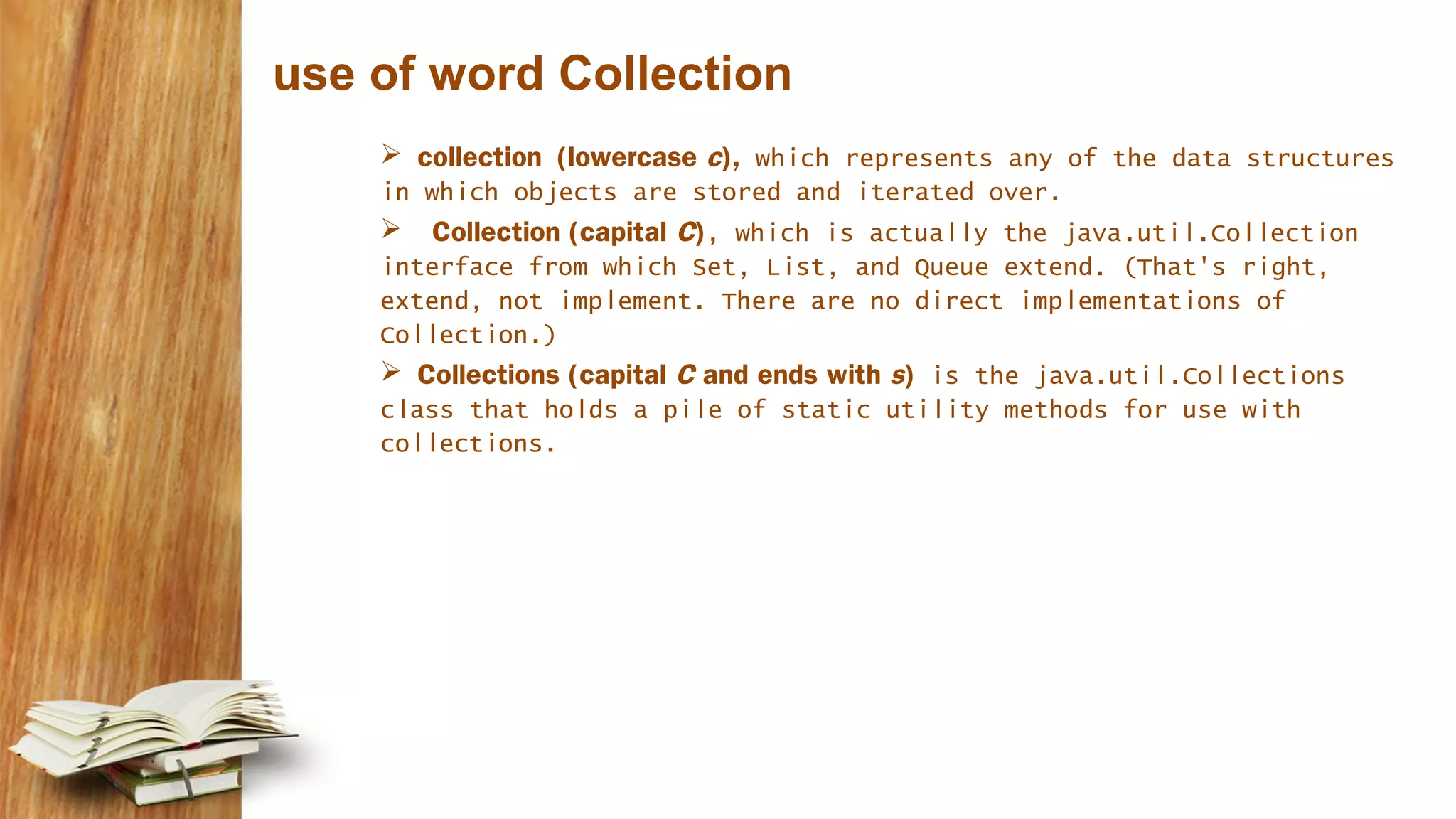 use of word Collection
 collection (lowercase c), which represents any of the data structures
in which objects are stored and iterated over.
 Collection (capital C), which is actually the java.util.Collection
interface from which Set, List, and Queue extend. (That's right,
extend, not implement. There are no direct implementations of
Collection.)
 Collections (capital C and ends with s) is the java.util.Collections
class that holds a pile of static utility methods for use with
collections.
 