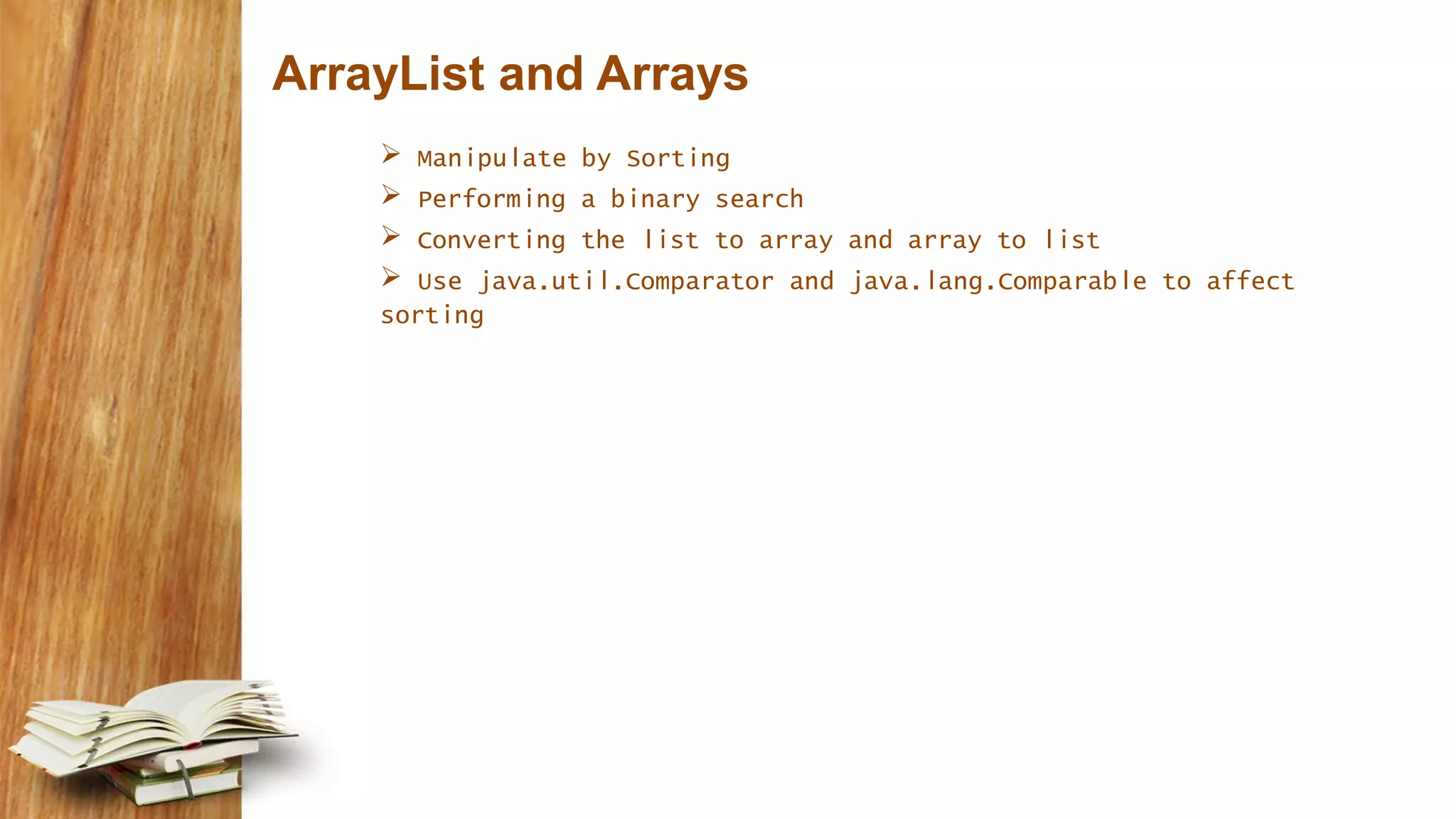 ArrayList and Arrays
 Manipulate by Sorting
 Performing a binary search
 Converting the list to array and array to list
 Use java.util.Comparator and java.lang.Comparable to affect
sorting
 
