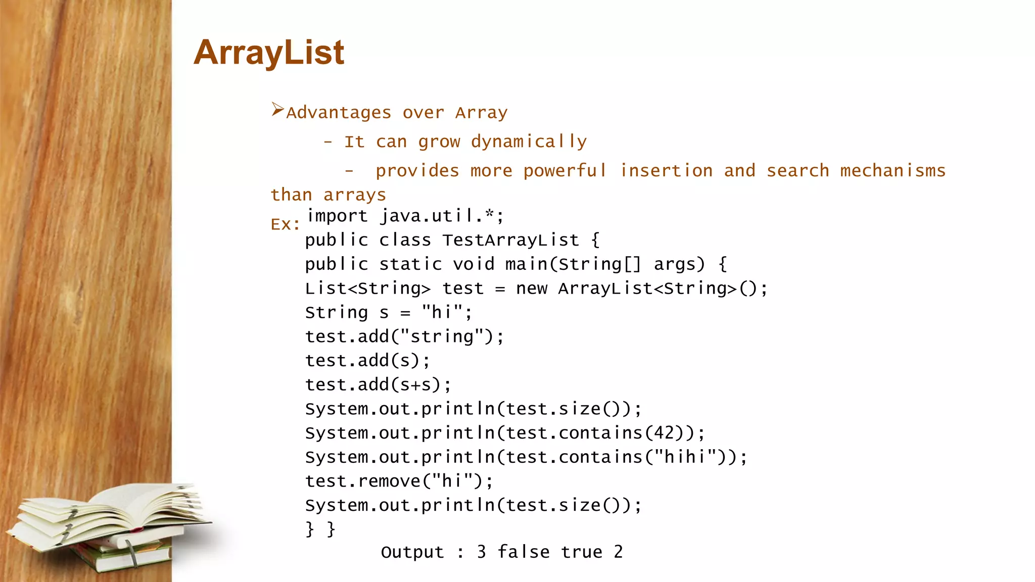 ArrayList
Advantages over Array
- It can grow dynamically
- provides more powerful insertion and search mechanisms
than arrays
Ex:import java.util.*;
public class TestArrayList {
public static void main(String[] args) {
List<String> test = new ArrayList<String>();
String s = "hi";
test.add("string");
test.add(s);
test.add(s+s);
System.out.println(test.size());
System.out.println(test.contains(42));
System.out.println(test.contains("hihi"));
test.remove("hi");
System.out.println(test.size());
} }
Output : 3 false true 2
 