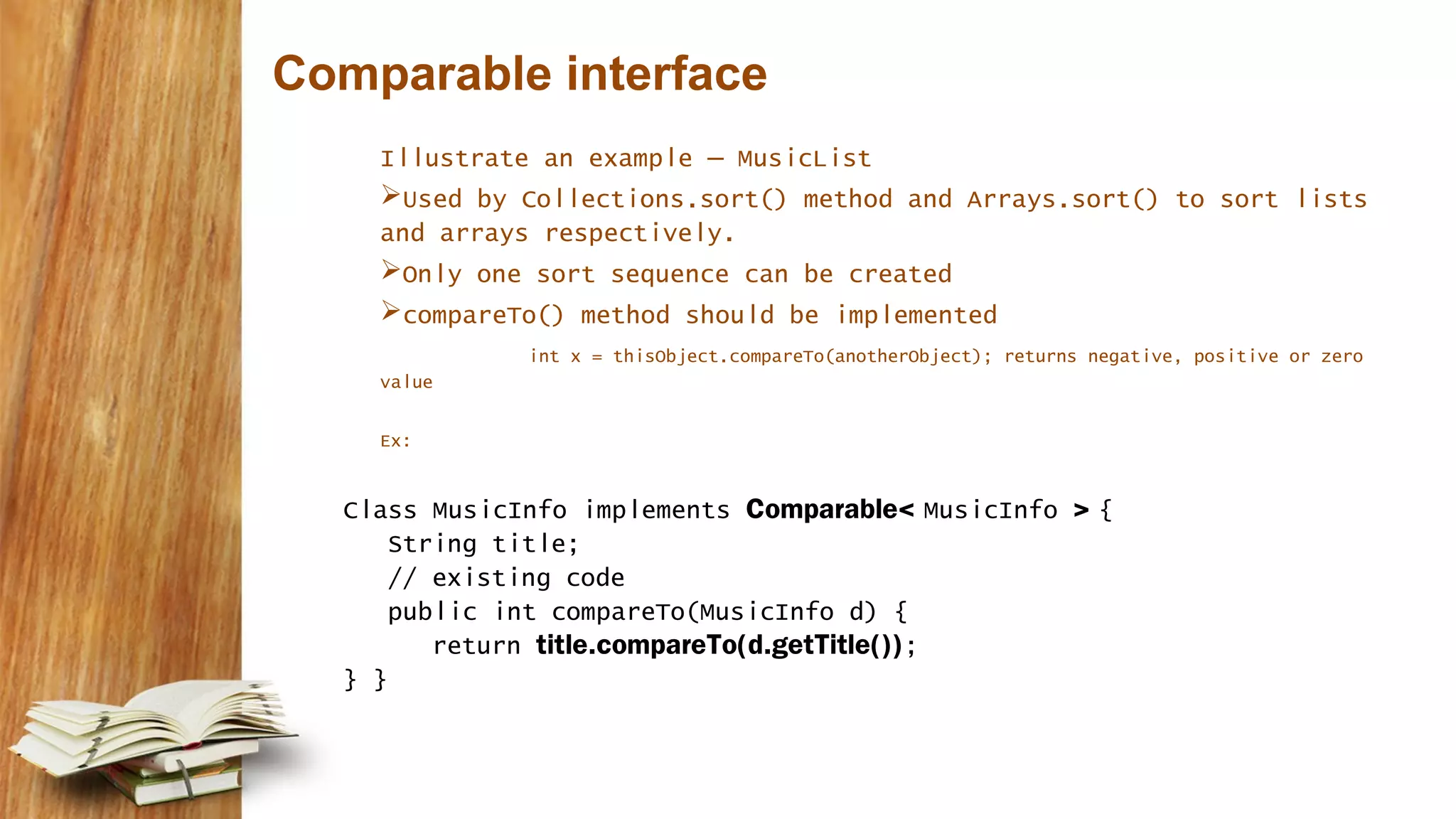 Comparable interface
Illustrate an example – MusicList
Used by Collections.sort() method and Arrays.sort() to sort lists
and arrays respectively.
Only one sort sequence can be created
compareTo() method should be implemented
int x = thisObject.compareTo(anotherObject); returns negative, positive or zero
value
Ex:
Class MusicInfo implements Comparable< MusicInfo > {
String title;
// existing code
public int compareTo(MusicInfo d) {
return title.compareTo(d.getTitle());
} }
 