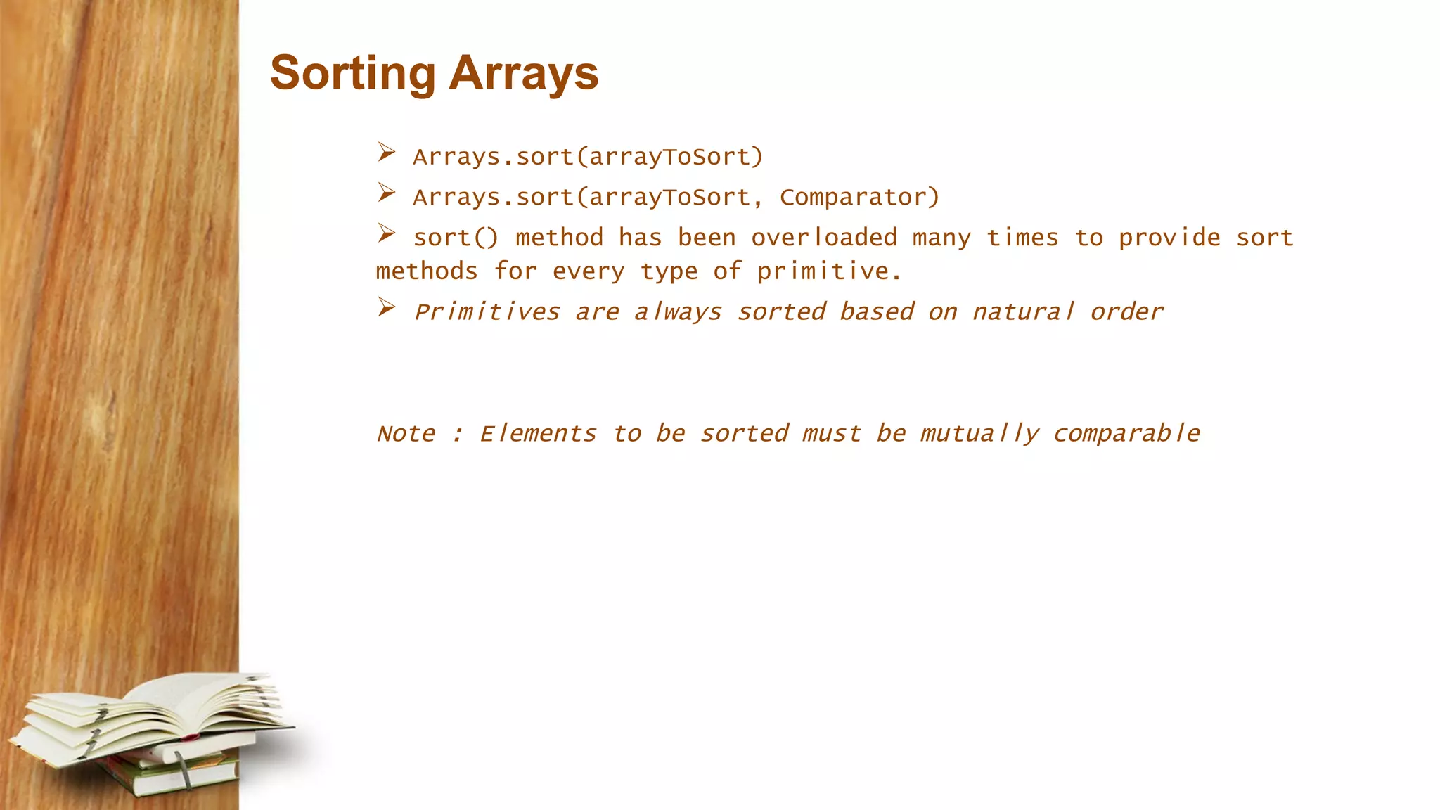 Sorting Arrays
 Arrays.sort(arrayToSort)
 Arrays.sort(arrayToSort, Comparator)
 sort() method has been overloaded many times to provide sort
methods for every type of primitive.
 Primitives are always sorted based on natural order
Note : Elements to be sorted must be mutually comparable
 