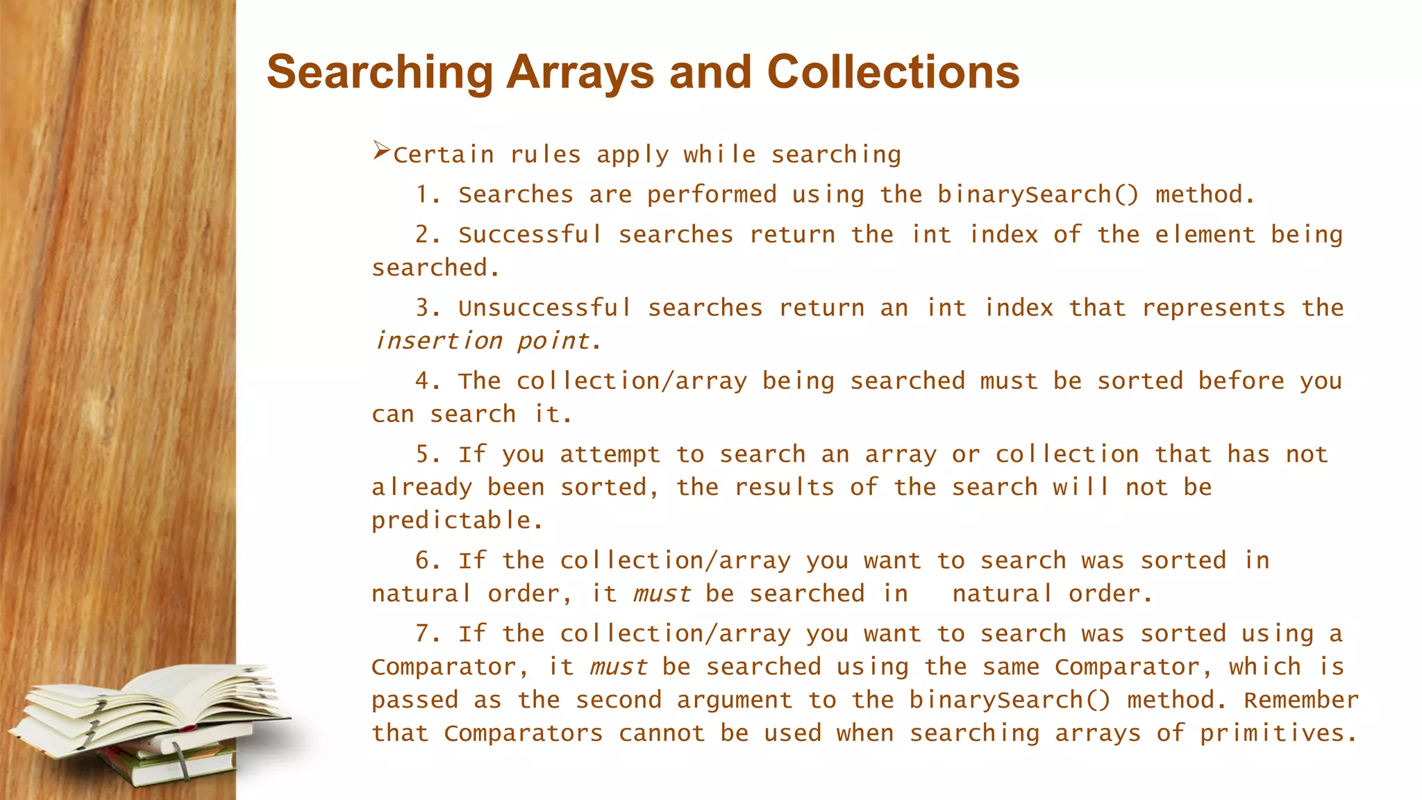 Searching Arrays and Collections
Certain rules apply while searching
1. Searches are performed using the binarySearch() method.
2. Successful searches return the int index of the element being
searched.
3. Unsuccessful searches return an int index that represents the
insertion point.
4. The collection/array being searched must be sorted before you
can search it.
5. If you attempt to search an array or collection that has not
already been sorted, the results of the search will not be
predictable.
6. If the collection/array you want to search was sorted in
natural order, it must be searched in natural order.
7. If the collection/array you want to search was sorted using a
Comparator, it must be searched using the same Comparator, which is
passed as the second argument to the binarySearch() method. Remember
that Comparators cannot be used when searching arrays of primitives.
 