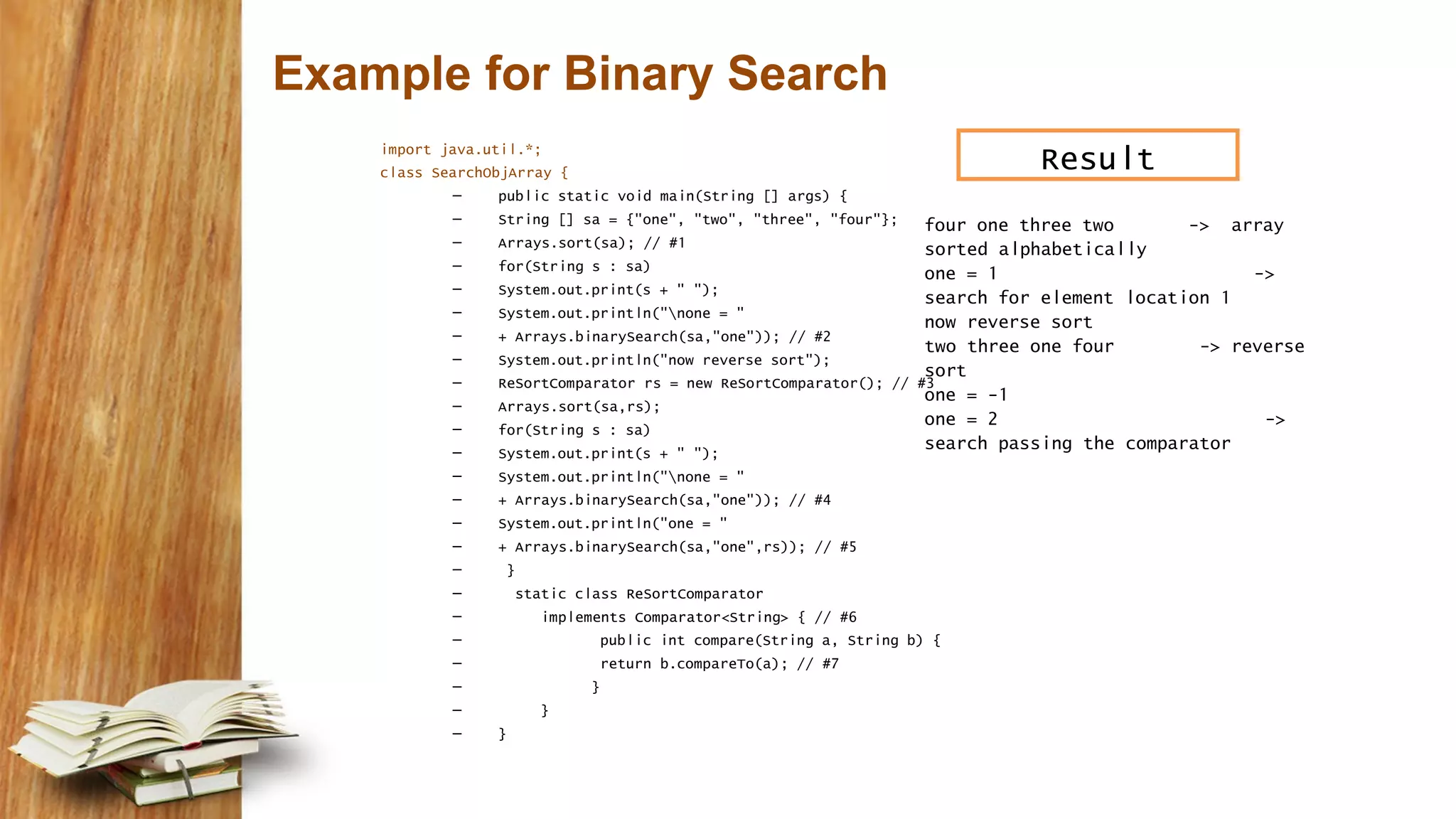 Example for Binary Search
import java.util.*;
class SearchObjArray {
– public static void main(String [] args) {
– String [] sa = {"one", "two", "three", "four"};
– Arrays.sort(sa); // #1
– for(String s : sa)
– System.out.print(s + " ");
– System.out.println("none = "
– + Arrays.binarySearch(sa,"one")); // #2
– System.out.println("now reverse sort");
– ReSortComparator rs = new ReSortComparator(); // #3
– Arrays.sort(sa,rs);
– for(String s : sa)
– System.out.print(s + " ");
– System.out.println("none = "
– + Arrays.binarySearch(sa,"one")); // #4
– System.out.println("one = "
– + Arrays.binarySearch(sa,"one",rs)); // #5
– }
– static class ReSortComparator
– implements Comparator<String> { // #6
– public int compare(String a, String b) {
– return b.compareTo(a); // #7
– }
– }
– }
four one three two -> array
sorted alphabetically
one = 1 ->
search for element location 1
now reverse sort
two three one four -> reverse
sort
one = -1
one = 2 ->
search passing the comparator
Result
 