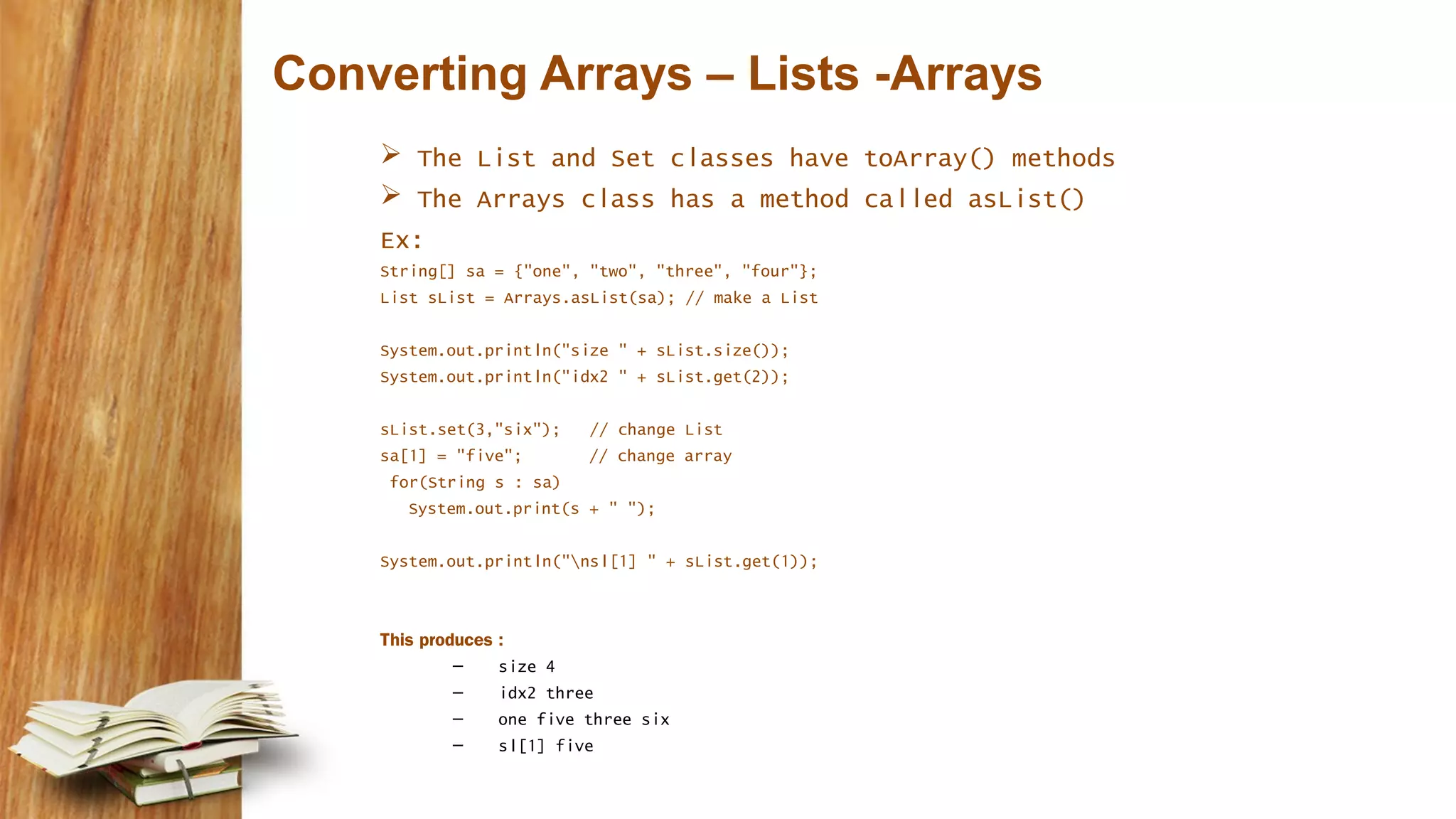 Converting Arrays – Lists -Arrays
 The List and Set classes have toArray() methods
 The Arrays class has a method called asList()
Ex:
String[] sa = {"one", "two", "three", "four"};
List sList = Arrays.asList(sa); // make a List
System.out.println("size " + sList.size());
System.out.println("idx2 " + sList.get(2));
sList.set(3,"six"); // change List
sa[1] = "five"; // change array
for(String s : sa)
System.out.print(s + " ");
System.out.println("nsl[1] " + sList.get(1));
This produces :
– size 4
– idx2 three
– one five three six
– sl[1] five
 