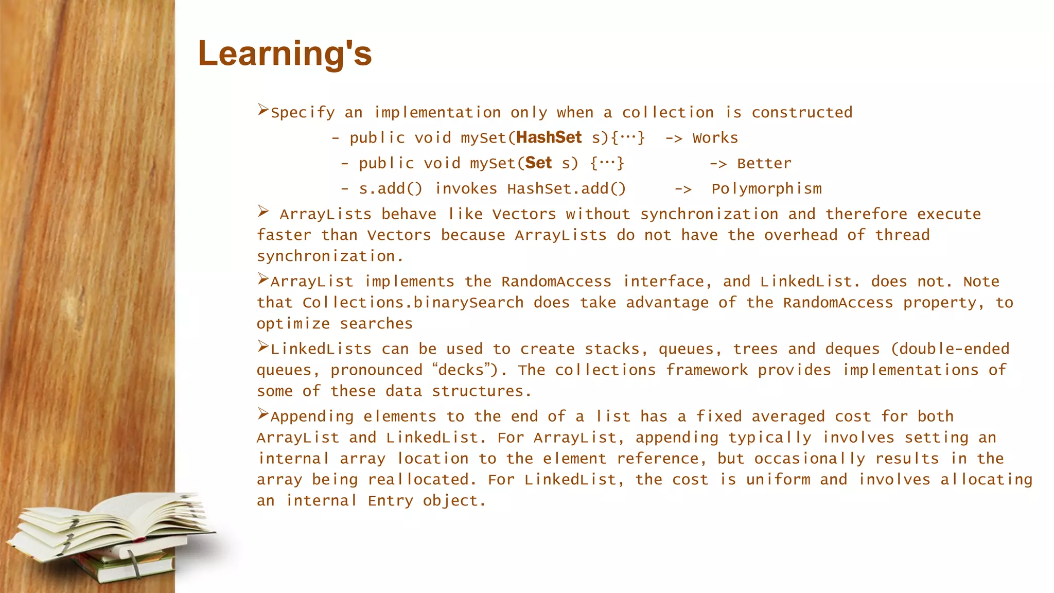 Learning's
Specify an implementation only when a collection is constructed
- public void mySet(HashSet s){…} -> Works
- public void mySet(Set s) {…} -> Better
- s.add() invokes HashSet.add() -> Polymorphism
 ArrayLists behave like Vectors without synchronization and therefore execute
faster than Vectors because ArrayLists do not have the overhead of thread
synchronization.
ArrayList implements the RandomAccess interface, and LinkedList. does not. Note
that Collections.binarySearch does take advantage of the RandomAccess property, to
optimize searches
LinkedLists can be used to create stacks, queues, trees and deques (double-ended
queues, pronounced “decks”). The collections framework provides implementations of
some of these data structures.
Appending elements to the end of a list has a fixed averaged cost for both
ArrayList and LinkedList. For ArrayList, appending typically involves setting an
internal array location to the element reference, but occasionally results in the
array being reallocated. For LinkedList, the cost is uniform and involves allocating
an internal Entry object.
 