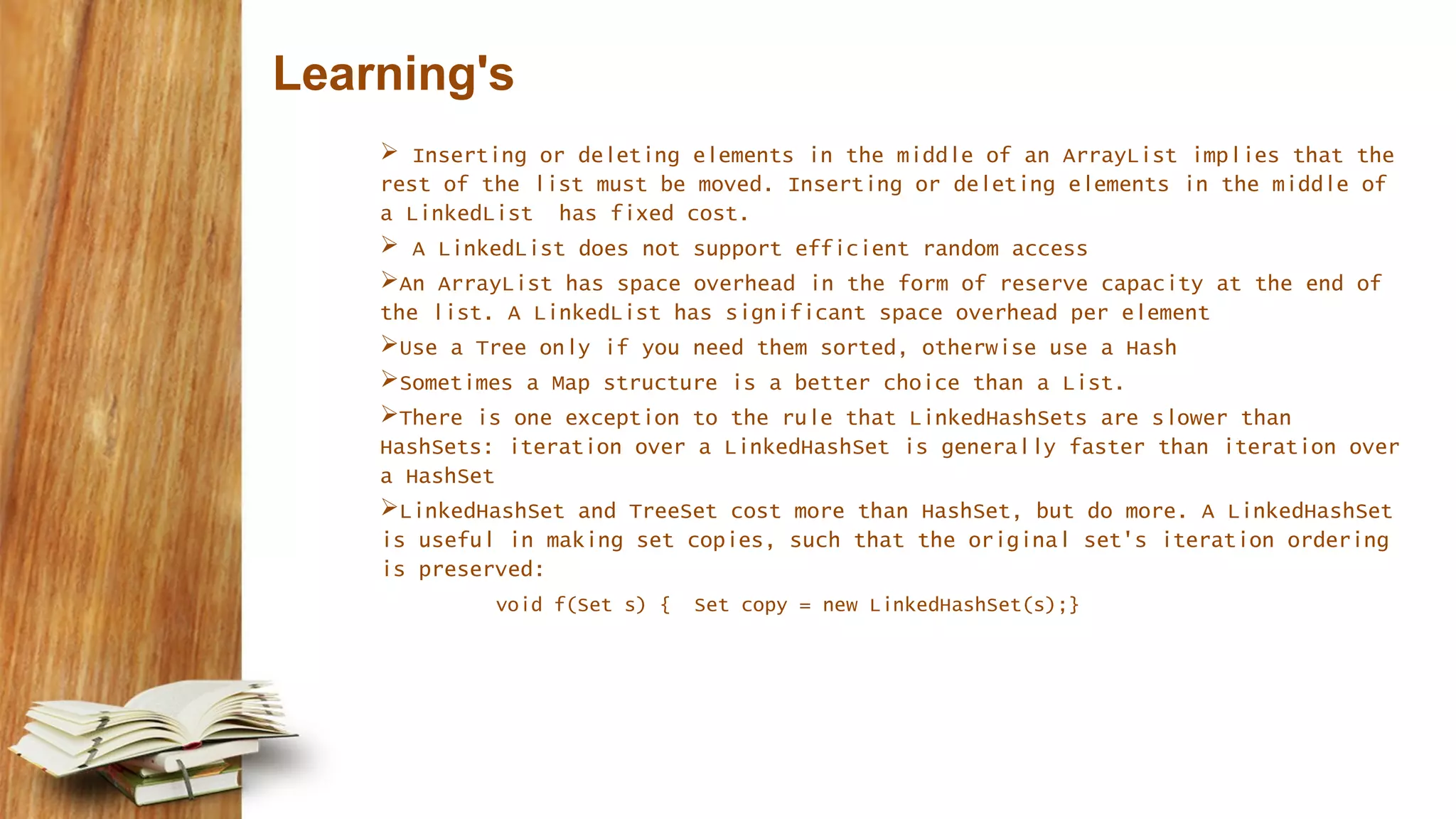 Learning's
 Inserting or deleting elements in the middle of an ArrayList implies that the
rest of the list must be moved. Inserting or deleting elements in the middle of
a LinkedList has fixed cost.
 A LinkedList does not support efficient random access
An ArrayList has space overhead in the form of reserve capacity at the end of
the list. A LinkedList has significant space overhead per element
Use a Tree only if you need them sorted, otherwise use a Hash
Sometimes a Map structure is a better choice than a List.
There is one exception to the rule that LinkedHashSets are slower than
HashSets: iteration over a LinkedHashSet is generally faster than iteration over
a HashSet
LinkedHashSet and TreeSet cost more than HashSet, but do more. A LinkedHashSet
is useful in making set copies, such that the original set's iteration ordering
is preserved:
void f(Set s) { Set copy = new LinkedHashSet(s);}
 