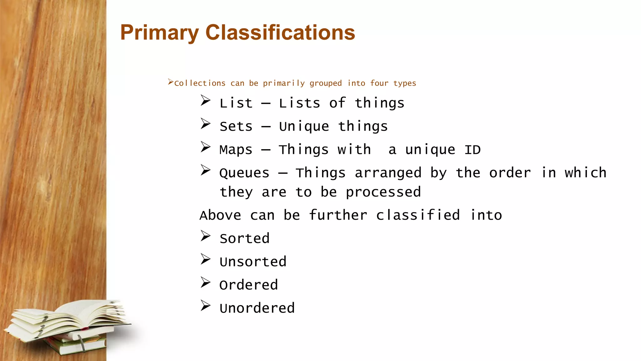 Primary Classifications
Collections can be primarily grouped into four types
 List – Lists of things
 Sets – Unique things
 Maps – Things with a unique ID
 Queues – Things arranged by the order in which
they are to be processed
Above can be further classified into
 Sorted
 Unsorted
 Ordered
 Unordered
 