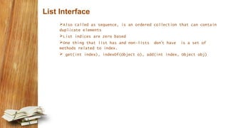 List Interface
Also called as sequence, is an ordered collection that can contain
duplicate elements
List indices are zero based
One thing that list has and non-lists don’t have is a set of
methods related to index.
 get(int index), indexOf(Object o), add(int index, Object obj)
 