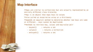 Map Interface
Maps are similar to collections but are actually represented by an
entirely different class hierarchy
Map is an object that maps keys to values
Also called as Associative array or a dictionary
Depends on equals() method to determine whether two keys are same
or different . Keys cannot be duplicated.
Methods to retrieve key, values and key–value pair
- keySet() : returns a Set
- values() : returns a Collection
- entrySet() : returns a Set
 