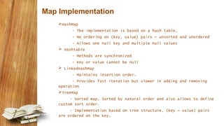Map Implementation
HashMap
- The implementation is based on a hash table.
- No ordering on (key, value) pairs – unsorted and unordered
- Allows one null key and multiple null values
 Hashtable
- Methods are synchronized
- Key or value cannot be null
 LinkedHashMap
- Maintains insertion order.
- Provides fast iteration but slower in adding and removing
operation
TreeMap
- Sorted map. Sorted by natural order and also allows to define
custom sort order.
- Implementation based on tree structure. (key – value) pairs
are ordered on the key.
 