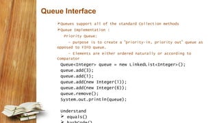 Queue Interface
Queues support all of the standard Collection methods
Queue Implementation :
Priority Queue:
- purpose is to create a “priority-in, priority out” queue as
opposed to FIFO queue.
- Elements are either ordered naturally or according to
Comparator
Queue<Integer> queue = new LinkedList<Integer>();
queue.add(3);
queue.add(1);
queue.add(new Integer(1));
queue.add(new Integer(6));
queue.remove();
System.out.println(queue);
Understand
 equals()
 