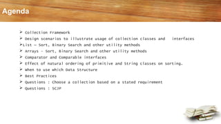  Collection Framework
 Design scenarios to illustrate usage of collection classes and interfaces
List – Sort, Binary Search and other utility methods
 Arrays - Sort, Binary Search and other utility methods
 Comparator and Comparable interfaces
 Effect of natural ordering of primitive and String classes on sorting.
 When to use which Data Structure
 Best Practices
 Questions : Choose a collection based on a stated requirement
 Questions : SCJP
Agenda
 