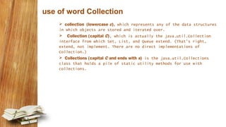 use of word Collection
 collection (lowercase c), which represents any of the data structures
in which objects are stored and iterated over.
 Collection (capital C), which is actually the java.util.Collection
interface from which Set, List, and Queue extend. (That's right,
extend, not implement. There are no direct implementations of
Collection.)
 Collections (capital C and ends with s) is the java.util.Collections
class that holds a pile of static utility methods for use with
collections.
 