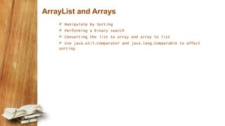 ArrayList and Arrays
 Manipulate by Sorting
 Performing a binary search
 Converting the list to array and array to list
 Use java.util.Comparator and java.lang.Comparable to affect
sorting
 