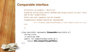 Comparable interface
Illustrate an example – MusicList
Used by Collections.sort() method and Arrays.sort() to sort lists
and arrays respectively.
Only one sort sequence can be created
compareTo() method should be implemented
int x = thisObject.compareTo(anotherObject); returns negative, positive or zero
value
Ex:
Class MusicInfo implements Comparable< MusicInfo > {
String title;
// existing code
public int compareTo(MusicInfo d) {
return title.compareTo(d.getTitle());
} }
 