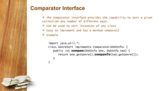 Comparator Interface
 The Comparator interface provides the capability to sort a given
collection any number of different ways.
 Can be used to sort instances of any class
 Easy to implement and has a method compare()
 Example
import java.util.*;
class GenreSort implements Comparator<DVDInfo> {
public int compare(DVDInfo one, DVDInfo two) {
return one.getGenre().compareTo(two.getGenre());
}
}
 
