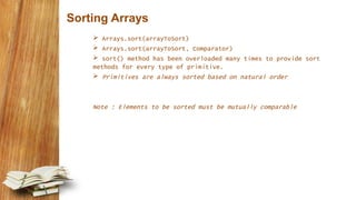 Sorting Arrays
 Arrays.sort(arrayToSort)
 Arrays.sort(arrayToSort, Comparator)
 sort() method has been overloaded many times to provide sort
methods for every type of primitive.
 Primitives are always sorted based on natural order
Note : Elements to be sorted must be mutually comparable
 