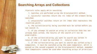 Searching Arrays and Collections
Certain rules apply while searching
1. Searches are performed using the binarySearch() method.
2. Successful searches return the int index of the element being
searched.
3. Unsuccessful searches return an int index that represents the
insertion point.
4. The collection/array being searched must be sorted before you
can search it.
5. If you attempt to search an array or collection that has not
already been sorted, the results of the search will not be
predictable.
6. If the collection/array you want to search was sorted in
natural order, it must be searched in natural order.
7. If the collection/array you want to search was sorted using a
Comparator, it must be searched using the same Comparator, which is
passed as the second argument to the binarySearch() method. Remember
that Comparators cannot be used when searching arrays of primitives.
 