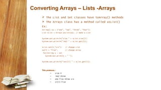 Converting Arrays – Lists -Arrays
 The List and Set classes have toArray() methods
 The Arrays class has a method called asList()
Ex:
String[] sa = {"one", "two", "three", "four"};
List sList = Arrays.asList(sa); // make a List
System.out.println("size " + sList.size());
System.out.println("idx2 " + sList.get(2));
sList.set(3,"six"); // change List
sa[1] = "five"; // change array
for(String s : sa)
System.out.print(s + " ");
System.out.println("nsl[1] " + sList.get(1));
This produces :
– size 4
– idx2 three
– one five three six
– sl[1] five
 