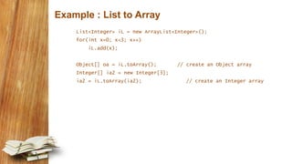 Example : List to Array
List<Integer> iL = new ArrayList<Integer>();
for(int x=0; x<3; x++)
iL.add(x);
Object[] oa = iL.toArray(); // create an Object array
Integer[] ia2 = new Integer[3];
ia2 = iL.toArray(ia2); // create an Integer array
 
