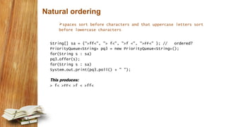Natural ordering
spaces sort before characters and that uppercase letters sort
before lowercase characters
String[] sa = {">ff<", "> f<", ">f <", ">FF<" }; // ordered?
PriorityQueue<String> pq3 = new PriorityQueue<String>();
for(String s : sa)
pq3.offer(s);
for(String s : sa)
System.out.print(pq3.poll() + " ");
This produces:
> f< >FF< >f < >ff<
 