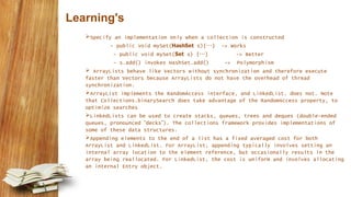 Learning's
Specify an implementation only when a collection is constructed
- public void mySet(HashSet s){…} -> Works
- public void mySet(Set s) {…} -> Better
- s.add() invokes HashSet.add() -> Polymorphism
 ArrayLists behave like Vectors without synchronization and therefore execute
faster than Vectors because ArrayLists do not have the overhead of thread
synchronization.
ArrayList implements the RandomAccess interface, and LinkedList. does not. Note
that Collections.binarySearch does take advantage of the RandomAccess property, to
optimize searches
LinkedLists can be used to create stacks, queues, trees and deques (double-ended
queues, pronounced “decks”). The collections framework provides implementations of
some of these data structures.
Appending elements to the end of a list has a fixed averaged cost for both
ArrayList and LinkedList. For ArrayList, appending typically involves setting an
internal array location to the element reference, but occasionally results in the
array being reallocated. For LinkedList, the cost is uniform and involves allocating
an internal Entry object.
 