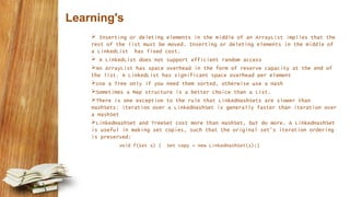 Learning's
 Inserting or deleting elements in the middle of an ArrayList implies that the
rest of the list must be moved. Inserting or deleting elements in the middle of
a LinkedList has fixed cost.
 A LinkedList does not support efficient random access
An ArrayList has space overhead in the form of reserve capacity at the end of
the list. A LinkedList has significant space overhead per element
Use a Tree only if you need them sorted, otherwise use a Hash
Sometimes a Map structure is a better choice than a List.
There is one exception to the rule that LinkedHashSets are slower than
HashSets: iteration over a LinkedHashSet is generally faster than iteration over
a HashSet
LinkedHashSet and TreeSet cost more than HashSet, but do more. A LinkedHashSet
is useful in making set copies, such that the original set's iteration ordering
is preserved:
void f(Set s) { Set copy = new LinkedHashSet(s);}
 