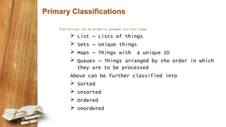 Primary Classifications
Collections can be primarily grouped into four types
 List – Lists of things
 Sets – Unique things
 Maps – Things with a unique ID
 Queues – Things arranged by the order in which
they are to be processed
Above can be further classified into
 Sorted
 Unsorted
 Ordered
 Unordered
 