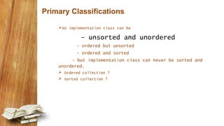Primary Classifications
An implementation class can be
- unsorted and unordered
- ordered but unsorted
- ordered and sorted
- but implementation class can never be sorted and
unordered.
 Ordered collection ?
 Sorted collection ?
 
