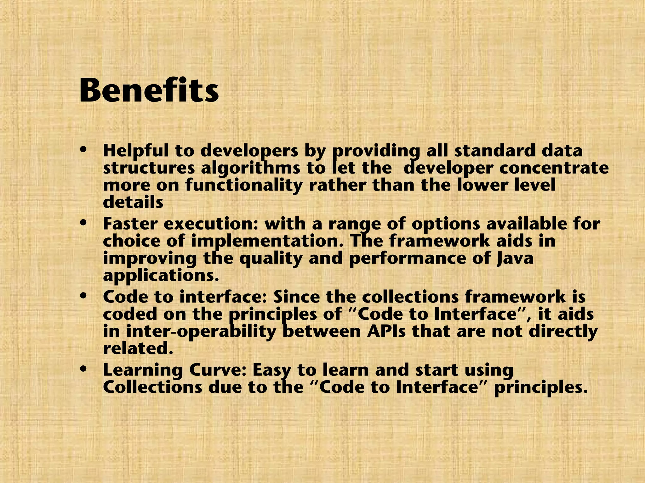 Benefits
• Helpful to developers by providing all standard data
structures algorithms to let the developer concentrate
more on functionality rather than the lower level
details
• Faster execution: with a range of options available for
choice of implementation. The framework aids in
improving the quality and performance of Java
applications.
• Code to interface: Since the collections framework is
coded on the principles of “Code to Interface”, it aids
in inter-operability between APIs that are not directly
related.
• Learning Curve: Easy to learn and start using
Collections due to the “Code to Interface” principles.
 