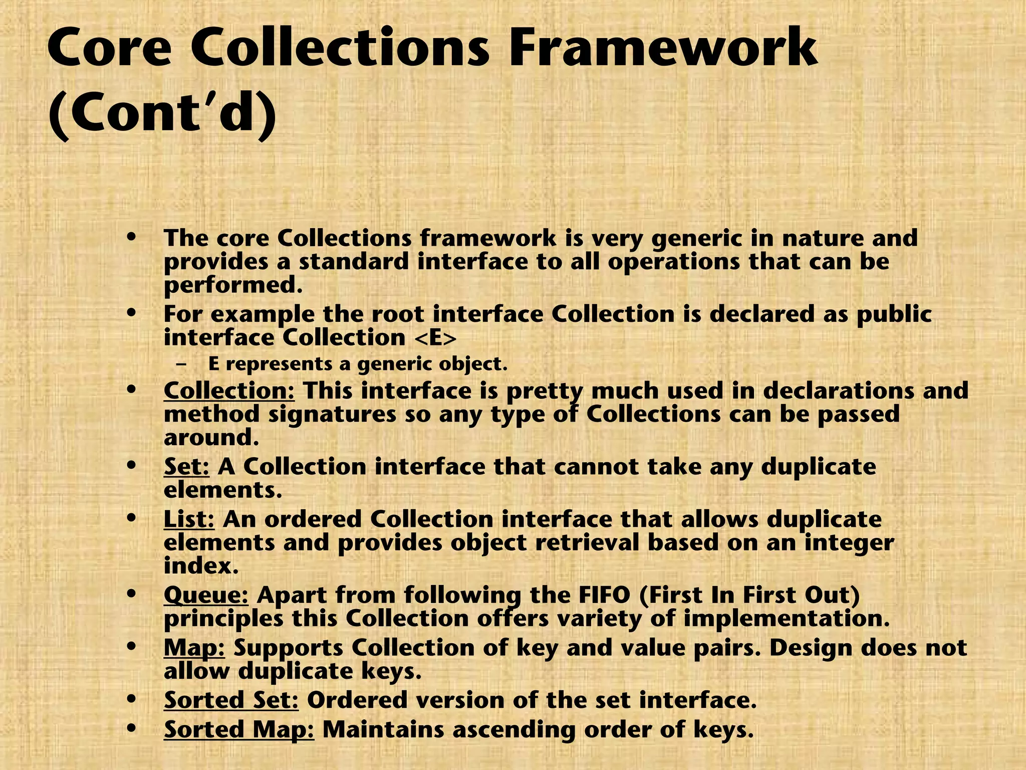 Core Collections Framework
(Cont’d)
• The core Collections framework is very generic in nature and
provides a standard interface to all operations that can be
performed.
• For example the root interface Collection is declared as public
interface Collection <E>
– E represents a generic object.
• Collection: This interface is pretty much used in declarations and
method signatures so any type of Collections can be passed
around.
• Set: A Collection interface that cannot take any duplicate
elements.
• List: An ordered Collection interface that allows duplicate
elements and provides object retrieval based on an integer
index.
• Queue: Apart from following the FIFO (First In First Out)
principles this Collection offers variety of implementation.
• Map: Supports Collection of key and value pairs. Design does not
allow duplicate keys.
• Sorted Set: Ordered version of the set interface.
• Sorted Map: Maintains ascending order of keys.
 