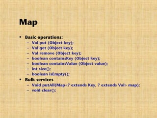 Map
• Basic operations:
– Val put (Object key);
– Val get (Object key);
– Val remove (Object key);
– boolean containsKey (Object key);
– boolean containsValue (Object value);
– int size();
– boolean isEmpty();
• Bulk services
– Void putAll(Map<? extends Key, ? extends Val> map);
– void clear();
 