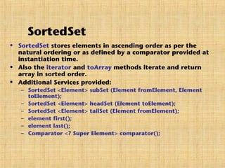 SortedSet
• SortedSet stores elements in ascending order as per the
natural ordering or as defined by a comparator provided at
instantiation time.
• Also the iterator and toArray methods iterate and return
array in sorted order.
• Additional Services provided:
– SortedSet <Element> subSet (Element fromElement, Element
toElement);
– SortedSet <Element> headSet (Element toElement);
– SortedSet <Element> tailSet (Element fromElement);
– element first();
– element last();
– Comparator <? Super Element> comparator();
 