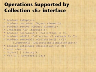 Operations Supported by
Collection <E> interface
• boolean isEmpty();
• boolean contains (Object element);
• boolean remove (Object element);
• Interface <E> iterator();
• boolean containsAll (Collection <> C);
• boolean addAll (Collection <? extends E> C);
• boolean removeAll (Collection() > C);
c.removeAll (Collections.Singleton(obj);
• boolean retainAll (Collection <?> C);
• void clear();
• Object[ ] toArray();
• <T> T[ ] toArray(T[ ]a);
 
