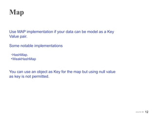 Map
Use MAP implementation if your data can be model as a Key
Value pair.
Some notable implementations
•HashMap.
•WeakHashMap
You can use an object as Key for the map but using null value
as key is not permitted.
12Java for SE
 