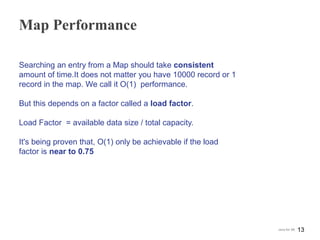 Map Performance
Searching an entry from a Map should take consistent
amount of time.It does not matter you have 10000 record or 1
record in the map. We call it O(1) performance.
But this depends on a factor called a load factor.
Load Factor = available data size / total capacity.
It's being proven that, O(1) only be achievable if the load
factor is near to 0.75
13Java for SE
 