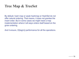 Tree Map & TreeSet
By default, hash map or weak hashmap or HashSet do not
offer natural ordering. That means, it does not grantee the
insert order. But in some cases we might need a map
implementation where it all ways orders itself based on the
given ordering.
And it ensure, O(log(n)) performance for all the operations.
15Java for SE
 