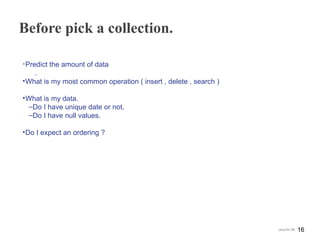 Before pick a collection.
•Predict the amount of data
.
•What is my most common operation ( insert , delete , search )
•What is my data.
‒Do I have unique date or not.
‒Do I have null values.
•Do I expect an ordering ?
16Java for SE
 