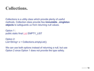 Collections.
Collections is a utility class which provide plenty of useful
methods. Collection class provide few immutable , singleton
objects to safeguards us from returning null values.
Option 1 :
public static final List EMPTY_LIST
Option 2:
List<String> s = Collections.emptyList();
We can use both options instead of returning a null, but use
Option 2 since Option 1 does not provide the type safety.
18Java for SE
 