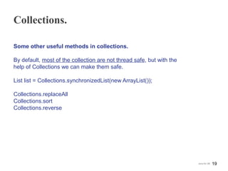 Collections.
Some other useful methods in collections.
By default, most of the collection are not thread safe, but with the
help of Collections we can make them safe.
List list = Collections.synchronizedList(new ArrayList());
Collections.replaceAll
Collections.sort
Collections.reverse
19Java for SE
 