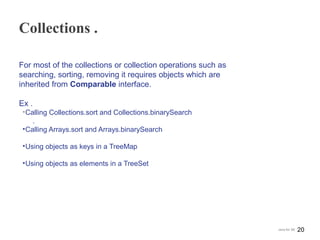 Collections .
For most of the collections or collection operations such as
searching, sorting, removing it requires objects which are
inherited from Comparable interface.
Ex .
•Calling Collections.sort and Collections.binarySearch
.
•Calling Arrays.sort and Arrays.binarySearch
•Using objects as keys in a TreeMap
•Using objects as elements in a TreeSet
20Java for SE
 